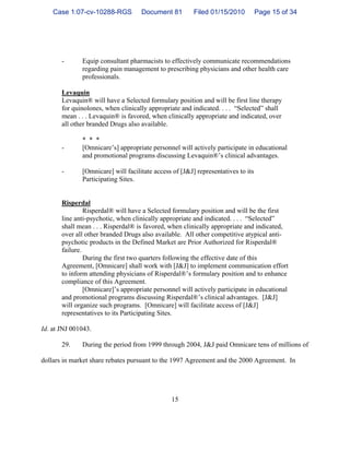 15
- Equip consultant pharmacists to effectively communicate recommendations
regarding pain management to prescribing physicians and other health care
professionals.
Levaquin
Levaquin® will have a Selected formulary position and will be first line therapy
for quinolones, when clinically appropriate and indicated. . . . “Selected” shall
mean . . . Levaquin® is favored, when clinically appropriate and indicated, over
all other branded Drugs also available.
* * *
- [Omnicare’s] appropriate personnel will actively participate in educational
and promotional programs discussing Levaquin®’s clinical advantages.
- [Omnicare] will facilitate access of [J&J] representatives to its
Participating Sites.
Risperdal
Risperdal® will have a Selected formulary position and will be the first
line anti-psychotic, when clinically appropriate and indicated. . . . “Selected”
shall mean . . . Risperdal® is favored, when clinically appropriate and indicated,
over all other branded Drugs also available. All other competitive atypical anti-
psychotic products in the Defined Market are Prior Authorized for Risperdal®
failure.
During the first two quarters following the effective date of this
Agreement, [Omnicare] shall work with [J&J] to implement communication effort
to inform attending physicians of Risperdal®’s formulary position and to enhance
compliance of this Agreement.
[Omnicare]’s appropriate personnel will actively participate in educational
and promotional programs discussing Risperdal®’s clinical advantages. [J&J]
will organize such programs. [Omnicare] will facilitate access of [J&J]
representatives to its Participating Sites.
Id. at JNJ 001043.
29. During the period from 1999 through 2004, J&J paid Omnicare tens of millions of
dollars in market share rebates pursuant to the 1997 Agreement and the 2000 Agreement. In
Case 1:07-cv-10288-RGS Document 81 Filed 01/15/2010 Page 15 of 34
 