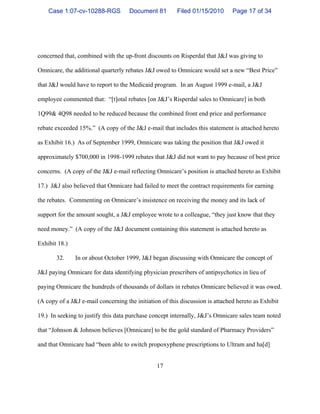 17
concerned that, combined with the up-front discounts on Risperdal that J&J was giving to
Omnicare, the additional quarterly rebates J&J owed to Omnicare would set a new “Best Price”
that J&J would have to report to the Medicaid program. In an August 1999 e-mail, a J&J
employee commented that: “[t]otal rebates [on J&J’s Risperdal sales to Omnicare] in both
1Q99& 4Q98 needed to be reduced because the combined front end price and performance
rebate exceeded 15%.” (A copy of the J&J e-mail that includes this statement is attached hereto
as Exhibit 16.) As of September 1999, Omnicare was taking the position that J&J owed it
approximately $700,000 in 1998-1999 rebates that J&J did not want to pay because of best price
concerns. (A copy of the J&J e-mail reflecting Omnicare’s position is attached hereto as Exhibit
17.) J&J also believed that Omnicare had failed to meet the contract requirements for earning
the rebates. Commenting on Omnicare’s insistence on receiving the money and its lack of
support for the amount sought, a J&J employee wrote to a colleague, “they just know that they
need money.” (A copy of the J&J document containing this statement is attached hereto as
Exhibit 18.)
32. In or about October 1999, J&J began discussing with Omnicare the concept of
J&J paying Omnicare for data identifying physician prescribers of antipsychotics in lieu of
paying Omnicare the hundreds of thousands of dollars in rebates Omnicare believed it was owed.
(A copy of a J&J e-mail concerning the initiation of this discussion is attached hereto as Exhibit
19.) In seeking to justify this data purchase concept internally, J&J’s Omnicare sales team noted
that “Johnson & Johnson believes [Omnicare] to be the gold standard of Pharmacy Providers”
and that Omnicare had “been able to switch propoxyphene prescriptions to Ultram and ha[d]
Case 1:07-cv-10288-RGS Document 81 Filed 01/15/2010 Page 17 of 34
 