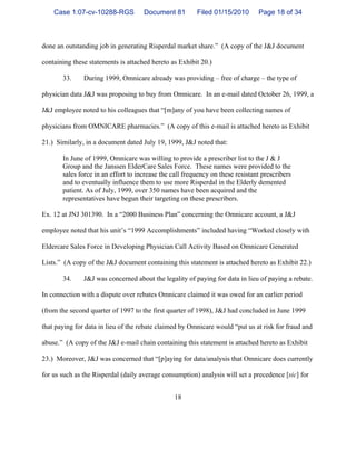 18
done an outstanding job in generating Risperdal market share.” (A copy of the J&J document
containing these statements is attached hereto as Exhibit 20.)
33. During 1999, Omnicare already was providing – free of charge – the type of
physician data J&J was proposing to buy from Omnicare. In an e-mail dated October 26, 1999, a
J&J employee noted to his colleagues that “[m]any of you have been collecting names of
physicians from OMNICARE pharmacies.” (A copy of this e-mail is attached hereto as Exhibit
21.) Similarly, in a document dated July 19, 1999, J&J noted that:
In June of 1999, Omnicare was willing to provide a prescriber list to the J & J
Group and the Janssen ElderCare Sales Force. These names were provided to the
sales force in an effort to increase the call frequency on these resistant prescribers
and to eventually influence them to use more Risperdal in the Elderly demented
patient. As of July, 1999, over 350 names have been acquired and the
representatives have begun their targeting on these prescribers.
Ex. 12 at JNJ 301390. In a “2000 Business Plan” concerning the Omnicare account, a J&J
employee noted that his unit’s “1999 Accomplishments” included having “Worked closely with
Eldercare Sales Force in Developing Physician Call Activity Based on Omnicare Generated
Lists.” (A copy of the J&J document containing this statement is attached hereto as Exhibit 22.)
34. J&J was concerned about the legality of paying for data in lieu of paying a rebate.
In connection with a dispute over rebates Omnicare claimed it was owed for an earlier period
(from the second quarter of 1997 to the first quarter of 1998), J&J had concluded in June 1999
that paying for data in lieu of the rebate claimed by Omnicare would “put us at risk for fraud and
abuse.” (A copy of the J&J e-mail chain containing this statement is attached hereto as Exhibit
23.) Moreover, J&J was concerned that “[p]aying for data/analysis that Omnicare does currently
for us such as the Risperdal (daily average consumption) analysis will set a precedence [sic] for
Case 1:07-cv-10288-RGS Document 81 Filed 01/15/2010 Page 18 of 34
 