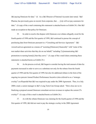 19
J&J paying Omnicare for data.” Id. As a J&J Director of National Accounts later noted, “J&J
Pharma, has previously gone on record, from corporate, that . . . [w]e will not pay customers for
data.” (A copy of the e-mail containing this statement is attached hereto as Exhibit 24.) But J&J
made an exception to that policy for Omnicare.
35. In order to resolve the dispute with Omnicare over rebates allegedly owed for the
fourth quarter of 1998 and the first quarter of 1999, J&J continued to pursue the concept of
purchasing data from Omnicare pursuant to a “Consulting and Services Agreement.” J&J
viewed such an agreement as a means of “assisting [Omnicare] financially” with “some of the
non market share activities that they do on our behalf,” including “[c]ommunicating J&J
promotions to nursing home[s] that they serve.” (A copy of the e-mail chain containing these
statements is attached hereto as Exhibit 25.)
36. As the process evolved, J&J began to consider having the total amount of data fee
payments increased in order to serve as a substitute not only for the rebates from the fourth
quarter of 1998 and the first quarter of 1999, but also for additional rebates in the form of the
ongoing two percent Annual Product Performance Incentive (also referred to as a “strategic
overlay”) on Risperdal that J&J was required to pay under the 2000 Agreement. Thus, in a July
2000 e-mail, a senior manager in J&J’s Long Term Care Group asked: “How close are we to
finalizing a proposal around Omnicare consultant services revenues to replace the current 2%
overlay?” (A copy of this e-mail is attached hereto as Exhibit 26.)
37. As with the rebates Omnicare was claiming for the fourth quarter of 1998 and the
first quarter of 1999, J&J did not want to pay the strategic overlay in the 2000 Agreement
Case 1:07-cv-10288-RGS Document 81 Filed 01/15/2010 Page 19 of 34
 