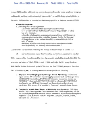 20
because J&J feared the additional two percent discount on Risperdal would set a lower best price
on Risperdal, and thus would substantially increase J&J’s overall Medicaid rebate liabilities to
the states. J&J explained its rationale in a document prepared in or about the summer of 2000:
Recent developments
1. Consulting and Services Agreement
a. Risperdal rebates have been pushing towards Best Price
b. To avoid Best Price, the Strategic Overlay for Risperdal (2% of sales)
had to be eliminated
c. In order to balance this, an agreement was established with Omnicare to
purchase data, roughly at the cost of the Strategic Overlay for Risperdal
d. Data to be sent to J&J include data which is not available via IMS or
other 3rd
parties
(Quarterly physician prescribing reports, quarterly competitive market
share by pharmacy site, monthly market share reports.)
(A copy of the J&J document containing this passage is attached hereto as Exhibit 27.)
38. J&J and Omnicare signed their Consulting and Services Agreement in October
2000. (A copy of the Consulting and Services Agreement is attached hereto as Exhibit 28.) The
agreement had a term of July 1, 2000, to April 1, 2004, and called for J&J to pay Omnicare
$450,000 for the first three-month period of the term, and then $300,000 per quarter thereafter,
for a total of $4,650,000. In exchange, Omnicare was to provide the following:
A. Physician Prescribing Report by Strategic Brand- [Quarterly] This national
report will list 200 competitive prescribing physicians for each J&J Strategic Brand
(RISPERDAL® risperidone, DURAGESIC® fentanyl transdermal system, and
ACIPHEX™ rabeprazole, LEVAQUIN TABS® levoflaxacin, LEVAQUIN IV®
levoflaxacin, and ULTRAM® tramadol) and the preferred product of such
physicians. This report will be provided by Omnicare’s national clinical director.
B. Competitive Market Share Report by Pharmacy Site- [Quarterly] This report
will list Days of Therapy (DOT) market shares at each Omnicare pharmacy site for
the following J&J products and their relative competitive products as defined by their
respective J&JHCS Defined Markets: Risperdal, Duragesic, Aciphex, Ultram,
Levaquin, and Levaquin IV.
Case 1:07-cv-10288-RGS Document 81 Filed 01/15/2010 Page 20 of 34
 