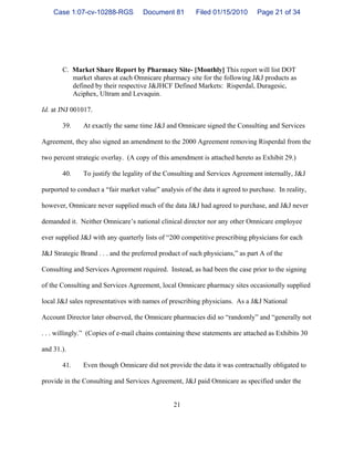 21
C. Market Share Report by Pharmacy Site- [Monthly] This report will list DOT
market shares at each Omnicare pharmacy site for the following J&J products as
defined by their respective J&JHCF Defined Markets: Risperdal, Duragesic,
Aciphex, Ultram and Levaquin.
Id. at JNJ 001017.
39. At exactly the same time J&J and Omnicare signed the Consulting and Services
Agreement, they also signed an amendment to the 2000 Agreement removing Risperdal from the
two percent strategic overlay. (A copy of this amendment is attached hereto as Exhibit 29.)
40. To justify the legality of the Consulting and Services Agreement internally, J&J
purported to conduct a “fair market value” analysis of the data it agreed to purchase. In reality,
however, Omnicare never supplied much of the data J&J had agreed to purchase, and J&J never
demanded it. Neither Omnicare’s national clinical director nor any other Omnicare employee
ever supplied J&J with any quarterly lists of “200 competitive prescribing physicians for each
J&J Strategic Brand . . . and the preferred product of such physicians,” as part A of the
Consulting and Services Agreement required. Instead, as had been the case prior to the signing
of the Consulting and Services Agreement, local Omnicare pharmacy sites occasionally supplied
local J&J sales representatives with names of prescribing physicians. As a J&J National
Account Director later observed, the Omnicare pharmacies did so “randomly” and “generally not
. . . willingly.” (Copies of e-mail chains containing these statements are attached as Exhibits 30
and 31.).
41. Even though Omnicare did not provide the data it was contractually obligated to
provide in the Consulting and Services Agreement, J&J paid Omnicare as specified under the
Case 1:07-cv-10288-RGS Document 81 Filed 01/15/2010 Page 21 of 34
 