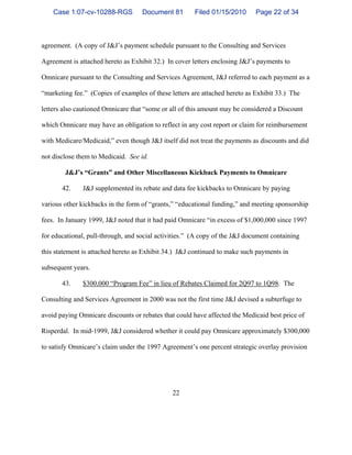 22
agreement. (A copy of J&J’s payment schedule pursuant to the Consulting and Services
Agreement is attached hereto as Exhibit 32.) In cover letters enclosing J&J’s payments to
Omnicare pursuant to the Consulting and Services Agreement, J&J referred to each payment as a
“marketing fee.” (Copies of examples of these letters are attached hereto as Exhibit 33.) The
letters also cautioned Omnicare that “some or all of this amount may be considered a Discount
which Omnicare may have an obligation to reflect in any cost report or claim for reimbursement
with Medicare/Medicaid,” even though J&J itself did not treat the payments as discounts and did
not disclose them to Medicaid. See id.
J&J’s “Grants” and Other Miscellaneous Kickback Payments to Omnicare
42. J&J supplemented its rebate and data fee kickbacks to Omnicare by paying
various other kickbacks in the form of “grants,” “educational funding,” and meeting sponsorship
fees. In January 1999, J&J noted that it had paid Omnicare “in excess of $1,000,000 since 1997
for educational, pull-through, and social activities.” (A copy of the J&J document containing
this statement is attached hereto as Exhibit 34.) J&J continued to make such payments in
subsequent years.
43. $300,000 “Program Fee” in lieu of Rebates Claimed for 2Q97 to 1Q98. The
Consulting and Services Agreement in 2000 was not the first time J&J devised a subterfuge to
avoid paying Omnicare discounts or rebates that could have affected the Medicaid best price of
Risperdal. In mid-1999, J&J considered whether it could pay Omnicare approximately $300,000
to satisfy Omnicare’s claim under the 1997 Agreement’s one percent strategic overlay provision
Case 1:07-cv-10288-RGS Document 81 Filed 01/15/2010 Page 22 of 34
 