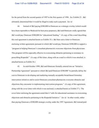23
for the period from the second quarter of 1997 to the first quarter of 1998. See Exhibit 23. J&J
ultimately determined that it would be illegal to make such a payment. See id.
44. Instead of J&J paying $300,000 to Omnicare as a strategic overlay (which would
have been reportable to Medicaid for best price purposes), J&J and Omnicare orally agreed that
J&J would pay Omnicare $300,000 for “educational funding.” (A copy of the e-mail describing
this oral agreement is attached hereto as Exhibit 35.) J&J then sent a letter to Omnicare
enclosing written agreements pursuant to which J&J would pay Omnicare $300,000 to support a
“program in helping Omnicare’s consultant pharmacists overcome objections from physicians.
This program will be especially effective in overcoming obstacles pertaining to resistance in
prescribing Risperdal.” (A copy of this letter, along with an e-mail to which it was attached, is
attached hereto as Exhibit 36.)
45. In mid-October 1999, J&J and Omnicare formally entered into an “Initiative
Partnership Agreement” pursuant to which J&J paid Omnicare $300,000 “to partially defray the
cost to Omnicare in developing and marketing mutually acceptable broad-based formulary
intervention initiatives and to assist Omnicare consultant pharmacists overcome obstacles and
objections they encounter in implementing intervention programs.” (A copy of this agreement,
along with the cover letter with which it was enclosed, is attached hereto as Exhibit 37.) The
cover letter enclosing the agreement noted that it “calls for educational assistance in overcoming
objections and obstacles pertaining to the Risperdal Initiative.” See id. In other words, rather
than paying Omnicare a $300,000 strategic overlay under the 1997 Agreement, J&J instead paid
Case 1:07-cv-10288-RGS Document 81 Filed 01/15/2010 Page 23 of 34
 