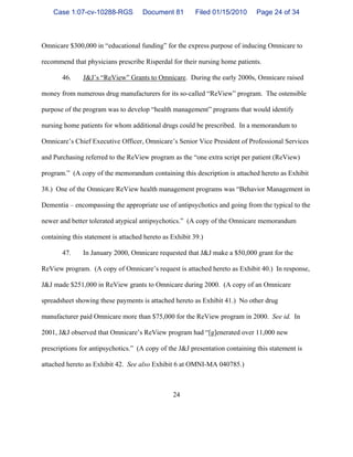 24
Omnicare $300,000 in “educational funding” for the express purpose of inducing Omnicare to
recommend that physicians prescribe Risperdal for their nursing home patients.
46. J&J’s “ReView” Grants to Omnicare. During the early 2000s, Omnicare raised
money from numerous drug manufacturers for its so-called “ReView” program. The ostensible
purpose of the program was to develop “health management” programs that would identify
nursing home patients for whom additional drugs could be prescribed. In a memorandum to
Omnicare’s Chief Executive Officer, Omnicare’s Senior Vice President of Professional Services
and Purchasing referred to the ReView program as the “one extra script per patient (ReView)
program.” (A copy of the memorandum containing this description is attached hereto as Exhibit
38.) One of the Omnicare ReView health management programs was “Behavior Management in
Dementia – encompassing the appropriate use of antipsychotics and going from the typical to the
newer and better tolerated atypical antipsychotics.” (A copy of the Omnicare memorandum
containing this statement is attached hereto as Exhibit 39.)
47. In January 2000, Omnicare requested that J&J make a $50,000 grant for the
ReView program. (A copy of Omnicare’s request is attached hereto as Exhibit 40.) In response,
J&J made $251,000 in ReView grants to Omnicare during 2000. (A copy of an Omnicare
spreadsheet showing these payments is attached hereto as Exhibit 41.) No other drug
manufacturer paid Omnicare more than $75,000 for the ReView program in 2000. See id. In
2001, J&J observed that Omnicare’s ReView program had “[g]enerated over 11,000 new
prescriptions for antipsychotics.” (A copy of the J&J presentation containing this statement is
attached hereto as Exhibit 42. See also Exhibit 6 at OMNI-MA 040785.)
Case 1:07-cv-10288-RGS Document 81 Filed 01/15/2010 Page 24 of 34
 