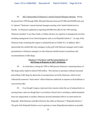 25
48. J&J’s Sponsorship of Omnicare’s Annual National Managers Meeting. During
the period from 1999 through 2004, J&J paid Omnicare between $27,000 and $50,000 each year
to “sponsor” Omnicare’s annual national managers meeting at the Amelia Island resort in
Florida. As Omnicare explained in requesting $45,000 from J&J for the 1999 meeting,
Omnicare intended “to use these funds, to further advance our expertise in management activities
including management of our clinical programs such as our Risperdal initiative.” (A copy of the
Omnicare letter containing this request is attached hereto as Exhibit 43.) In addition, J&J’s
sponsorship fees entitled J&J sales managers to play golf with Omnicare managers and to make
presentations to Omnicare managers on why Omnicare should increase its purchases and
recommendations of J&J drugs.
Omnicare’s Purchases and Recommendations of
J&J Drugs in Response to J&J’s Kickbacks
49. As noted above, during the 1999 to 2004 period, Omnicare’s annual purchases of
J&J drugs nearly tripled to almost $300 million. This increase in purchases reflected increased
prescribing of J&J drugs by physicians at nursing homes served by Omnicare, which in turn
reflected the numerous “intervention” efforts Omnicare undertook in response to the kickbacks it
received from J&J.
50. Even though Congress expressed clear concerns about the use of antipsychotics in
nursing homes, and even though there is an intrinsic clinical risk in switching a stabilized patient
from one antipsychotic to another, Omnicare devoted substantial effort to its intervention for
Risperdal. Both Omnicare and J&J referred to this effort as Omnicare’s “Risperdal Initiative.”
The goal of the Risperdal Initiative was to generate as many Risperdal prescriptions as possible.
Case 1:07-cv-10288-RGS Document 81 Filed 01/15/2010 Page 25 of 34
 