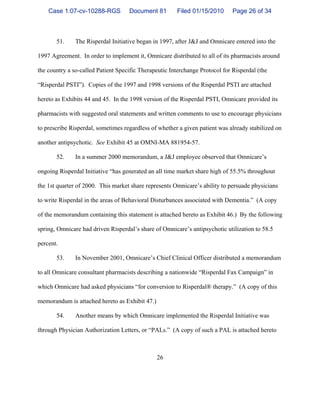 26
51. The Risperdal Initiative began in 1997, after J&J and Omnicare entered into the
1997 Agreement. In order to implement it, Omnicare distributed to all of its pharmacists around
the country a so-called Patient Specific Therapeutic Interchange Protocol for Risperdal (the
“Risperdal PSTI”). Copies of the 1997 and 1998 versions of the Risperdal PSTI are attached
hereto as Exhibits 44 and 45. In the 1998 version of the Risperdal PSTI, Omnicare provided its
pharmacists with suggested oral statements and written comments to use to encourage physicians
to prescribe Risperdal, sometimes regardless of whether a given patient was already stabilized on
another antipsychotic. See Exhibit 45 at OMNI-MA 881954-57.
52. In a summer 2000 memorandum, a J&J employee observed that Omnicare’s
ongoing Risperdal Initiative “has generated an all time market share high of 55.5% throughout
the 1st quarter of 2000. This market share represents Omnicare’s ability to persuade physicians
to write Risperdal in the areas of Behavioral Disturbances associated with Dementia.” (A copy
of the memorandum containing this statement is attached hereto as Exhibit 46.) By the following
spring, Omnicare had driven Risperdal’s share of Omnicare’s antipsychotic utilization to 58.5
percent.
53. In November 2001, Omnicare’s Chief Clinical Officer distributed a memorandum
to all Omnicare consultant pharmacists describing a nationwide “Risperdal Fax Campaign” in
which Omnicare had asked physicians “for conversion to Risperdal® therapy.” (A copy of this
memorandum is attached hereto as Exhibit 47.)
54. Another means by which Omnicare implemented the Risperdal Initiative was
through Physician Authorization Letters, or “PALs.” (A copy of such a PAL is attached hereto
Case 1:07-cv-10288-RGS Document 81 Filed 01/15/2010 Page 26 of 34
 