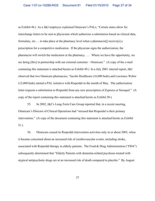 27
as Exhibit 48.) As a J&J employee explained Omnicare’s PALs, “Certain states allow for
interchange letters to be sent to physicians which authorizes a substitution based on clinical data,
formulary, etc…. to take place at the pharmacy level when a pharmacist[] receive[s] a
prescription for a competitive medication. If the physician signs the authorization, the
pharmacist will switch the medication at the pharmacy. . . . Where we have the opportunity, we
are doing [this] in partnership with our external customer – Omnicare.” (A copy of the e-mail
containing this statement is attached hereto as Exhibit 49.) In a July 2001 internal report, J&J
observed that two Omnicare pharmacies, “Jacobs Healthcare (16,000 beds) and Lawrence Weber
(12,000 beds) started a PAL initiative with Risperdal in the month of May. The authorization
letter requests a substitution to Risperdal from any new prescription of Zyprexa or Seroquel.” (A
copy of the report containing this statement is attached hereto as Exhibit 50.)
55. In 2002, J&J’s Long-Term Care Group reported that, in a recent meeting,
Omnicare’s Director of Clinical Operations had “stressed that Risperdal is their primary
intervention.” (A copy of the document containing this statement is attached hereto as Exhibit
51.)
56. Omnicare ceased its Risperdal intervention activities only in or about 2003, when
it became concerned about an increased risk of cerebrovascular events, including stroke,
associated with Risperdal therapy in elderly patients. The Food & Drug Administration (“FDA”)
subsequently determined that “Elderly Patients with dementia-related psychosis treated with
atypical antipsychotic drugs are at an increased risk of death compared to placebo.” By August
Case 1:07-cv-10288-RGS Document 81 Filed 01/15/2010 Page 27 of 34
 
