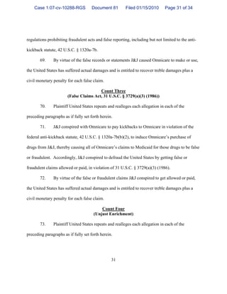 31
regulations prohibiting fraudulent acts and false reporting, including but not limited to the anti-
kickback statute, 42 U.S.C. § 1320a-7b.
69. By virtue of the false records or statements J&J caused Omnicare to make or use,
the United States has suffered actual damages and is entitled to recover treble damages plus a
civil monetary penalty for each false claim.
Count Three
(False Claims Act, 31 U.S.C. § 3729(a)(3) (1986))
70. Plaintiff United States repeats and realleges each allegation in each of the
preceding paragraphs as if fully set forth herein.
71. J&J conspired with Omnicare to pay kickbacks to Omnicare in violation of the
federal anti-kickback statute, 42 U.S.C. § 1320a-7b(b)(2), to induce Omnicare’s purchase of
drugs from J&J, thereby causing all of Omnicare’s claims to Medicaid for those drugs to be false
or fraudulent. Accordingly, J&J conspired to defraud the United States by getting false or
fraudulent claims allowed or paid, in violation of 31 U.S.C. § 3729(a)(3) (1986).
72. By virtue of the false or fraudulent claims J&J conspired to get allowed or paid,
the United States has suffered actual damages and is entitled to recover treble damages plus a
civil monetary penalty for each false claim.
Count Four
(Unjust Enrichment)
73. Plaintiff United States repeats and realleges each allegation in each of the
preceding paragraphs as if fully set forth herein.
Case 1:07-cv-10288-RGS Document 81 Filed 01/15/2010 Page 31 of 34
 