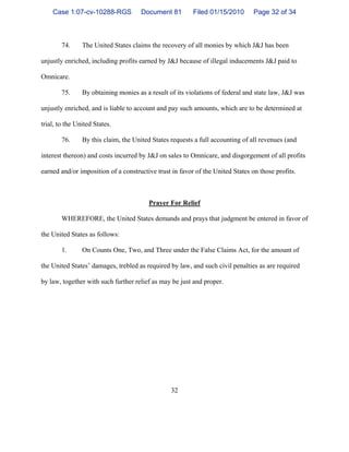 32
74. The United States claims the recovery of all monies by which J&J has been
unjustly enriched, including profits earned by J&J because of illegal inducements J&J paid to
Omnicare.
75. By obtaining monies as a result of its violations of federal and state law, J&J was
unjustly enriched, and is liable to account and pay such amounts, which are to be determined at
trial, to the United States.
76. By this claim, the United States requests a full accounting of all revenues (and
interest thereon) and costs incurred by J&J on sales to Omnicare, and disgorgement of all profits
earned and/or imposition of a constructive trust in favor of the United States on those profits.
Prayer For Relief
WHEREFORE, the United States demands and prays that judgment be entered in favor of
the United States as follows:
1. On Counts One, Two, and Three under the False Claims Act, for the amount of
the United States’ damages, trebled as required by law, and such civil penalties as are required
by law, together with such further relief as may be just and proper.
Case 1:07-cv-10288-RGS Document 81 Filed 01/15/2010 Page 32 of 34
 
