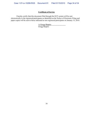 34
Certificate of Service
I hereby certify that this document filed through the ECF system will be sent
electronically to the registered participants as identified on the Notice of Electronic Filing and
paper copies will be sent to those indicated as non registered participants on January 15, 2010.
/s/ Gregg Shapiro
Gregg Shapiro
Case 1:07-cv-10288-RGS Document 81 Filed 01/15/2010 Page 34 of 34
 