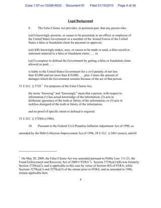 4
Legal Background
9. The False Claims Act provides, in pertinent part, that any person who:
(a)(1) knowingly presents, or causes to be presented, to an officer or employee of
the United States Government or a member of the Armed Forces of the United
States a false or fraudulent claim for payment or approval;
(a)(1)(B) knowingly makes, uses, or causes to be made or used, a false record or
statement material to a false or fraudulent claim; . . . or
(a)(3) conspires to defraud the Government by getting a false or fraudulent claim
allowed or paid; . . .
is liable to the United States Government for a civil penalty of not less
than $5,000 and not more than $10,000, . . . plus 3 times the amount of
damages which the Government sustains because of the act of that person.
31 U.S.C. § 3729.1
For purposes of the False Claims Act,
the terms “knowing” and “knowingly” mean that a person, with respect to
information (1) has actual knowledge of the information; (2) acts in
deliberate ignorance of the truth or falsity of the information; or (3) acts in
reckless disregard of the truth or falsity of the information,
and no proof of specific intent to defraud is required.
31 U.S.C. § 3729(b) (1986).
10. Pursuant to the Federal Civil Penalties Inflation Adjustment Act of 1990, as
amended by the Debt Collection Improvement Act of 1996, 28 U.S.C. § 2461 (notes), and 64
1
On May 20, 2009, the False Claims Act was amended pursuant to Public Law 111-21, the
Fraud Enforcement and Recovery Act of 2009 (“FERA”). Section 3729(a)(1)(B) was formerly
Section 3729(a)(2), and is applicable to this case by virtue of Section 4(f) of FERA, while
Sections 3279(a)(1) and 3279(a)(3) of the statute prior to FERA, and as amended in 1986,
remain applicable here.
Case 1:07-cv-10288-RGS Document 81 Filed 01/15/2010 Page 4 of 34
 