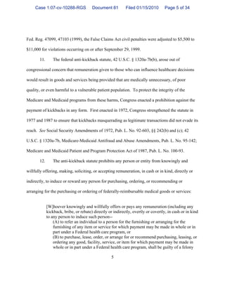 5
Fed. Reg. 47099, 47103 (1999), the False Claims Act civil penalties were adjusted to $5,500 to
$11,000 for violations occurring on or after September 29, 1999.
11. The federal anti-kickback statute, 42 U.S.C. § 1320a-7b(b), arose out of
congressional concern that remuneration given to those who can influence healthcare decisions
would result in goods and services being provided that are medically unnecessary, of poor
quality, or even harmful to a vulnerable patient population. To protect the integrity of the
Medicare and Medicaid programs from these harms, Congress enacted a prohibition against the
payment of kickbacks in any form. First enacted in 1972, Congress strengthened the statute in
1977 and 1987 to ensure that kickbacks masquerading as legitimate transactions did not evade its
reach. See Social Security Amendments of 1972, Pub. L. No. 92-603, §§ 242(b) and (c); 42
U.S.C. § 1320a-7b, Medicare-Medicaid Antifraud and Abuse Amendments, Pub. L. No. 95-142;
Medicare and Medicaid Patient and Program Protection Act of 1987, Pub. L. No. 100-93.
12. The anti-kickback statute prohibits any person or entity from knowingly and
willfully offering, making, soliciting, or accepting remuneration, in cash or in kind, directly or
indirectly, to induce or reward any person for purchasing, ordering, or recommending or
arranging for the purchasing or ordering of federally-reimbursable medical goods or services:
[W]hoever knowingly and willfully offers or pays any remuneration (including any
kickback, bribe, or rebate) directly or indirectly, overtly or covertly, in cash or in kind
to any person to induce such person--
(A) to refer an individual to a person for the furnishing or arranging for the
furnishing of any item or service for which payment may be made in whole or in
part under a Federal health care program, or
(B) to purchase, lease, order, or arrange for or recommend purchasing, leasing, or
ordering any good, facility, service, or item for which payment may be made in
whole or in part under a Federal health care program, shall be guilty of a felony
Case 1:07-cv-10288-RGS Document 81 Filed 01/15/2010 Page 5 of 34
 