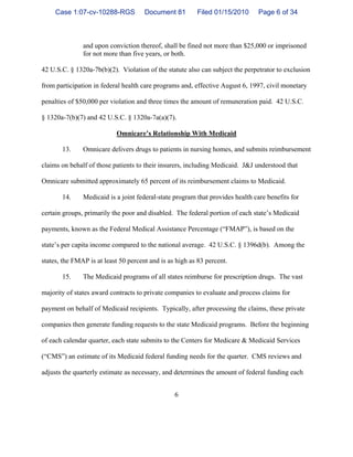 6
and upon conviction thereof, shall be fined not more than $25,000 or imprisoned
for not more than five years, or both.
42 U.S.C. § 1320a-7b(b)(2). Violation of the statute also can subject the perpetrator to exclusion
from participation in federal health care programs and, effective August 6, 1997, civil monetary
penalties of $50,000 per violation and three times the amount of remuneration paid. 42 U.S.C.
§ 1320a-7(b)(7) and 42 U.S.C. § 1320a-7a(a)(7).
Omnicare’s Relationship With Medicaid
13. Omnicare delivers drugs to patients in nursing homes, and submits reimbursement
claims on behalf of those patients to their insurers, including Medicaid. J&J understood that
Omnicare submitted approximately 65 percent of its reimbursement claims to Medicaid.
14. Medicaid is a joint federal-state program that provides health care benefits for
certain groups, primarily the poor and disabled. The federal portion of each state’s Medicaid
payments, known as the Federal Medical Assistance Percentage (“FMAP”), is based on the
state’s per capita income compared to the national average. 42 U.S.C. § 1396d(b). Among the
states, the FMAP is at least 50 percent and is as high as 83 percent.
15. The Medicaid programs of all states reimburse for prescription drugs. The vast
majority of states award contracts to private companies to evaluate and process claims for
payment on behalf of Medicaid recipients. Typically, after processing the claims, these private
companies then generate funding requests to the state Medicaid programs. Before the beginning
of each calendar quarter, each state submits to the Centers for Medicare & Medicaid Services
(“CMS”) an estimate of its Medicaid federal funding needs for the quarter. CMS reviews and
adjusts the quarterly estimate as necessary, and determines the amount of federal funding each
Case 1:07-cv-10288-RGS Document 81 Filed 01/15/2010 Page 6 of 34
 