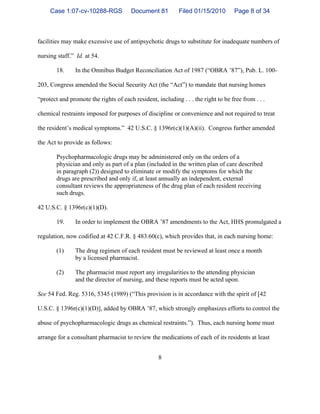 8
facilities may make excessive use of antipsychotic drugs to substitute for inadequate numbers of
nursing staff.” Id. at 54.
18. In the Omnibus Budget Reconciliation Act of 1987 (“OBRA ’87”), Pub. L. 100-
203, Congress amended the Social Security Act (the “Act”) to mandate that nursing homes
“protect and promote the rights of each resident, including . . . the right to be free from . . .
chemical restraints imposed for purposes of discipline or convenience and not required to treat
the resident’s medical symptoms.” 42 U.S.C. § 1396r(c)(1)(A)(ii). Congress further amended
the Act to provide as follows:
Psychopharmacologic drugs may be administered only on the orders of a
physician and only as part of a plan (included in the written plan of care described
in paragraph (2)) designed to eliminate or modify the symptoms for which the
drugs are prescribed and only if, at least annually an independent, external
consultant reviews the appropriateness of the drug plan of each resident receiving
such drugs.
42 U.S.C. § 1396r(c)(1)(D).
19. In order to implement the OBRA ’87 amendments to the Act, HHS promulgated a
regulation, now codified at 42 C.F.R. § 483.60(c), which provides that, in each nursing home:
(1) The drug regimen of each resident must be reviewed at least once a month
by a licensed pharmacist.
(2) The pharmacist must report any irregularities to the attending physician
and the director of nursing, and these reports must be acted upon.
See 54 Fed. Reg. 5316, 5345 (1989) (“This provision is in accordance with the spirit of [42
U.S.C. § 1396r(c)(1)(D)], added by OBRA ’87, which strongly emphasizes efforts to control the
abuse of psychopharmacologic drugs as chemical restraints.”). Thus, each nursing home must
arrange for a consultant pharmacist to review the medications of each of its residents at least
Case 1:07-cv-10288-RGS Document 81 Filed 01/15/2010 Page 8 of 34
 