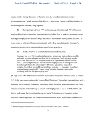 9
once a month. During the course of these reviews, the consultant pharmacists make
recommendations – which are ostensibly objective – to remove, change, or add medications to
the nursing home residents’ drug regimens.
20. During the period from 1999 and continuing at least through 2004, Omnicare
employed hundreds of consultant pharmacists and relied on them to make recommendations to
nursing home physicians about the drugs they should prescribe for nursing home residents. In
some cases, as with J&J, Omnicare struck deals with a drug manufacturer for Omnicare’s
consultant pharmacists to recommend that manufacturer’s products.
21. As J&J observed in an internal memorandum from 2003:
Omnicare has over 900 consultant pharmacists who review patient charts monthly
and make recommendations based on the formulary and Omnicare programs for
physicians. Pharmacists’ recommendations are accepted more than 80% of the
time. Consultant pharmacists actively meet with physicians or correspond with
them through the mail to obtain approval to make appropriate medication
switches for all their applicable nursing home patients. . . . Omnicare consultant
pharmacists receive monthly “report cards” showing them their success in
obtaining goals for therapeutic programs.”
(A copy of the 2003 J&J memorandum that includes this statement is attached hereto as Exhibit
1.)2
In the same memorandum, J&J observed that Omnicare’s “consultant pharmacists are active
in having physicians sign therapeutic interchange forms that allow pharmacists to review charts
and make switches without having to consult with the physician.” See id. at JNJ 351940. J&J
further understood that consultant pharmacists had a “[h]igh degree of impact on product
selection” in nursing homes and that their recommendations were “highly motivated based on
2
Where noted, personal information has been redacted from the exhibits to this Complaint.
Case 1:07-cv-10288-RGS Document 81 Filed 01/15/2010 Page 9 of 34
 