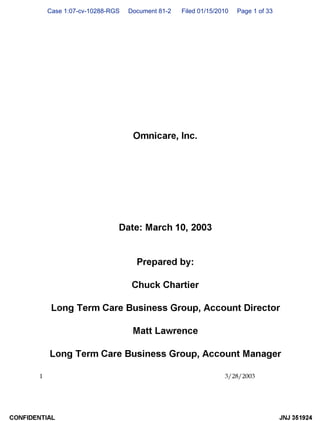 Case 1:07-cv-10288-RGS Document 81-2 Filed 01/15/2010 Page 1 of 33
1
Omnicare, Inc.
Date: March 10, 2003
Prepared by:
Chuck Chartier
Long Term Care Business Group, Account Director
Matt Lawrence
Long Term Care Business Group, Account Manager
3/28/2003
CONFIDENTIAL JNJ 351924
 