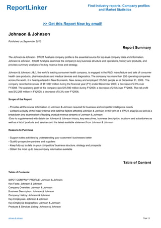 Find Industry reports, Company profiles
ReportLinker                                                                     and Market Statistics



                                >> Get this Report Now by email!

Johnson & Johnson
Published on September 2010

                                                                                                         Report Summary

The Johnson & Johnson - SWOT Analysis company profile is the essential source for top-level company data and information.
Johnson & Johnson - SWOT Analysis examines the company's key business structure and operations, history and products, and
provides summary analysis of its key revenue lines and strategy.


Johnson & Johnson (J&J), the world's leading consumer health company, is engaged in the R&D, manufacture and sale of consumer
health care products, pharmaceuticals and medical devices and diagnostics. The company has more than 250 operating companies
across the world. It is headquartered in New Brunswick, New Jersey and employed 115,500 people as of December 31, 2009. The
company recorded revenues of $61,897 million during the financial year (FY) ended December 2009, a decrease of 2.9% over
FY2008. The operating profit of the company was $15,590 million during FY2009, a decrease of 2.5% over FY2008. The net profit
was $12,266 million in FY2009, a decrease of 5.3% over FY2008.


Scope of the Report


- Provides all the crucial information on Johnson & Johnson required for business and competitor intelligence needs
- Contains a study of the major internal and external factors affecting Johnson & Johnson in the form of a SWOT analysis as well as a
breakdown and examination of leading product revenue streams of Johnson & Johnson
-Data is supplemented with details on Johnson & Johnson history, key executives, business description, locations and subsidiaries as
well as a list of products and services and the latest available statement from Johnson & Johnson


Reasons to Purchase


- Support sales activities by understanding your customers' businesses better
- Qualify prospective partners and suppliers
- Keep fully up to date on your competitors' business structure, strategy and prospects
- Obtain the most up to date company information available




                                                                                                          Table of Content

Table of Contents:


SWOT COMPANY PROFILE: Johnson & Johnson
Key Facts: Johnson & Johnson
Company Overview: Johnson & Johnson
Business Description: Johnson & Johnson
Company History: Johnson & Johnson
Key Employees: Johnson & Johnson
Key Employee Biographies: Johnson & Johnson
Products & Services Listing: Johnson & Johnson



Johnson & Johnson                                                                                                            Page 1/4
 