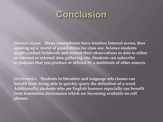 Internet access. Many smartphones have wireless Internet access, thus
opening up a world of possibilities for class use. Science students
might conduct fieldwork and submit their observations or data to either
an internal or external data gathering site. Students can subscribe
to podcasts that you produce or offered by a multitude of other sources.


Dictionaries. Students in literature and language arts classes can
benefit from being able to quickly query the definition of a word.
Additionally, students who are English learners especially can benefit
from translation dictionaries which are becoming available on cell
phones.
 