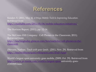 Kessler, S. (2011, May 4). 4 Ways Mobile Tech Is Improving Education.
Retrieved from
http://mashable.com/2011/05/04/mobile-education-initiatives/.

The Horizon Report, (2011), pp. 12-14.

The McGraw-Hill Company: Cell Phones in the Classroom, 2011).
Retrieved from:
http://teachingtoday.glencoe.com/howtoarticles/cell-phones-in-the-
classroom

(Stevens, Nathan. Teach with your Ipads. (2011, Nov. 29). Retrieved from
http://teachwithyouripad.wikispaces.com/iPad+Apps.

World's largest open university goes mobile, (2009, Oct. 29). Retrieved from
http://www.pr-inside.com/world-s-largest-open-university-goes-
r1553595.htm.
 
