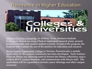 Abilene Christian University, in Abilene, Texas, business students
studying in Oxford are using i-Pads to implement research plans, present
product concepts, and conduct market research. As part of the program, the
students will evaluate the use of the mobiles for education and research.
Bucks County Community College in Newton, Pennsylvania, a mobile
application for the campus community has been developed. Early features
focus on library use, allowing users to browse the library collections, map a
route to BCCC campus locations, and communicate with library staff. The
application will be expanded to include course offerings and other campus
resources.
 