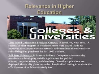 Long Island University’s Brooklyn Campus, in Brooklyn, New York. A
successful pilot program in which freshmen were issued iPads has
improved the campus wireless network and committed the university to
subsidizing iPad purchases for its 11,000 students.
Ball State University, in Muncie, Indiana, Computer science faculty
members are developing mobile applications for political
science, computer science, and chemistry. Once the applications are
deployed, the faculty plans to conduct longitudinal testing to evaluate the
effectiveness of mobiles as a study tool.
 