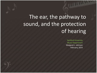 The ear, the pathway to 
sound, and the protection 
of hearing 
Samford University 
Music Department 
Margaret L. Johnson 
February, 2014 
 