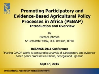 INTERNATIONAL FOOD POLICY RESEARCH INSTITUTE
Promoting Participatory and
Evidence-Based Agricultural Policy
Processes in Africa (PEBAP)
Introduction and Overview
By
Michael Johnson
Sr Research Fellow, DSG Division, IFPRI
ReSAKSS 2015 Conference
“Making CAADP Work: A comparative analysis of participatory and evidence-
based policy processes in Ghana, Senegal and Uganda”
Sept 1st, 2015
 