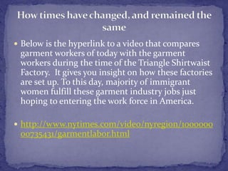  Below is the hyperlink to a video that compares 
garment workers of today with the garment 
workers during the time of the Triangle Shirtwaist 
Factory. It gives you insight on how these factories 
are set up. To this day, majority of immigrant 
women fulfill these garment industry jobs just 
hoping to entering the work force in America. 
 http://www.nytimes.com/video/nyregion/1000000 
00735431/garmentlabor.html 
 