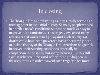  The Triangle Fire as devastating as it was, really served as a 
turning point in industrial history. So many people worked 
in horrible unsafe conditions without so much as a say to 
improve these conditions. This tragedy awakened many 
reformers and workers to fight against such cruelty. 146 
deaths could have been prevented had a door simply been 
unlocked the day of the Triangle Fire. American has greatly 
improved their working conditions especially in 
comparison to the 1900s, but many factories like this still 
exist in other countries and reform needs to happen in 
these countries in order to avoid such tragedy once more. 
 