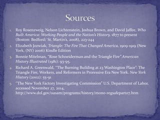 1. Roy Rosenzweig, Nelson Lichtenstein, Joshua Brown, and David Jaffee, Who 
Built America: Working People and the Nation’s History, 1877 to present 
(Boston: Bedford/ St. Martin’s, 2008), 223-244 
2. Elizabeth Jozwiak, Triangle: The Fire That Changed America, 1909-1919 (New 
York, (NY) 2006) Kindle Edition 
3. Bonnie Mitelman, “Rose Schneiderman and the Triangle Fire” American 
History Illustrated (1981): 93-95. 
4. Richard A. Greenwald, ‘‘The Burning Building at 23 Washington Place”: The 
Triangle Fire, Workers, and Reformers in Proressive Era New York. New York 
History (2002): 55-91 
5. ‘’The New York Factory Investigating Commission” U.S. Department of Labor, 
accessed November 27, 2014, 
http://www.dol.gov/oasam/programs/history/mono-regsafepart07.htm 
