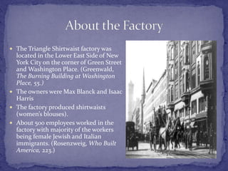  The Triangle Shirtwaist factory was 
located in the Lower East Side of New 
York City on the corner of Green Street 
and Washington Place. (Greenwald, 
The Burning Building at Washington 
Place, 55.) 
 The owners were Max Blanck and Isaac 
Harris 
 The factory produced shirtwaists 
(women’s blouses). 
 About 500 employees worked in the 
factory with majority of the workers 
being female Jewish and Italian 
immigrants. (Rosenzweig, Who Built 
America, 223.) 
 
