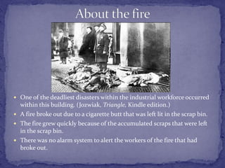  One of the deadliest disasters within the industrial workforce occurred 
within this building. (Jozwiak, Triangle, Kindle edition.) 
 A fire broke out due to a cigarette butt that was left lit in the scrap bin. 
 The fire grew quickly because of the accumulated scraps that were left 
in the scrap bin. 
 There was no alarm system to alert the workers of the fire that had 
broke out. 
 