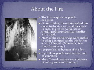 The fire escapes were poorly 
designed. 
 On top of that, the owners locked the 
doors to the stairwells and the exists 
in order to prevent workers from 
sneaking out to rest or steal needles 
and thread. 
 Many of the workers who were unable 
to escape, jumped out the window in 
an act of despair. (Mitelman, Rose 
Schneiderman, 93.) 
 146 people died because of the fire. 
 123 of these people were women, and 
23 were men. 
 Most Triangle workers were between 
16 and 23; some were even 14. 
 