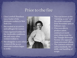 • Clara Lemlich Shavelson 
was a leader of the 
shirtwaist workers in New 
York City 
• She worked as an activist 
and suffragist for women. 
• Clara organized strikes for 
the intolerable conditions 
she and many other 
women worked in. 
 She alongside 20,000 other 
women of the 30,000 
shirtwaist workers began 
to strike. 
• This was known as the 
“Uprising 20,000” and 
the strike continued 
from November 1909 to 
February 1910. 
• Clara was able to 
produce union 
contracts at nearly 
every shop except for 
the Triangle Shirtwaist 
Factory who opposed 
these unionized efforts. 
• The contracts enforced 
safety standards, fire 
drills, and handling of 
scraps. 
 