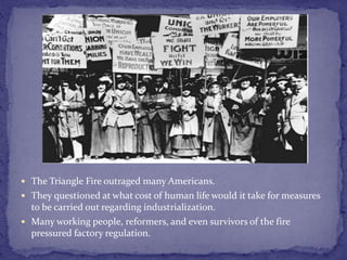  The Triangle Fire outraged many Americans. 
 They questioned at what cost of human life would it take for measures 
to be carried out regarding industrialization. 
 Many working people, reformers, and even survivors of the fire 
pressured factory regulation. 
 