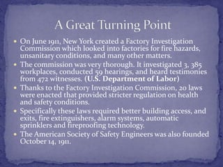  On June 1911, New York created a Factory Investigation 
Commission which looked into factories for fire hazards, 
unsanitary conditions, and many other matters. 
 The commission was very thorough. It investigated 3, 385 
workplaces, conducted 59 hearings, and heard testimonies 
from 472 witnesses. (U.S. Department of Labor) 
 Thanks to the Factory Investigation Commission, 20 laws 
were enacted that provided stricter regulation on health 
and safety conditions. 
 Specifically these laws required better building access, and 
exits, fire extinguishers, alarm systems, automatic 
sprinklers and fireproofing technology. 
 The American Society of Safety Engineers was also founded 
October 14, 1911. 
 