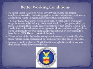  National Labor Relations Act of 1935 (Wagner Act) prohibited 
employers from discriminating against workers who joined unions and 
assured the rights to negotiate terms of their employment. 
 The Fair Labor Standards Act in 1938 helped established minimum 
wage. It also established a 40 hour work week, so if people worked past 
those 40 hours, they would receive overtime which is time-and-a-half. 
Lastly, it established a minimum age to work certain jobs seeing as how 
some young kids were working dangerous jobs when they shouldn’t 
have been. (U.S. Department of Labor) 
 The number of deaths in the workplace decreased dramatically after 
these reforms were carried out but some owners still broke the rules. 
 In 1991, a poultry plant in North Carolina caught fire and 25 workers 
died because the doors were locked. 
 