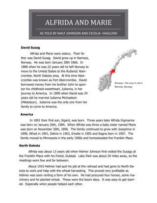 ALFRIDA AND MARIE
               AS TOLD BY WALT JOHNSON AND CECELIA HAGLUND


 David Susag
        Alfrida and Marie were sisters. Their fa-
 ther was David Susag. David grew up in Namsos,
 Norway. He was born January 30th 1866. In
 1888 when he was 22 years old he left Norway to
 move to the United States to the Rutland/ Aber-
 crombie, North Dakota area. At this time Aber-
 crombie was known as Fort Abercrombie. David
                                                                     Norway—the area in red is
 borrowed money from his brother John to spon-
                                                                     Namsos, Norway
 sor his childhood sweetheart, Julianna, in her
 journey to America. In 1890 when David was 24
 years old he married Julianna Michaelson
 (Mikkelson). Julianna was the only one from her
 family to come to America.

America
       In 1891 their first son, Sigard, was born. Three years later Alfrida Ingmarine
was born on January 26th, 1984. When Alfrida was three a baby sister named Marie
was born on November 30th, 1896. The family continued to grow with Josephine in
1898, Alfred in 1901, Deline in 1903, Emelie in 1905 and Ragna born in 1907. The
family moved to Minnesota in the early 1900s and homesteaded the Franklin Place.

North Dakota
       Alfrida was about 13 years old when Helmer Johnson first visited the Susags at
the Franklin Place with his friend, Gulstad. Lake Park was about 20 miles away, so the
meetings were few and far between.
       About 1910 Helmer had quit his job at the railroad and had gone to North Da-
kota to work and help with the wheat harvesting. This proved very profitable as
Helmer was soon renting a farm of his own. He had procured four horses, some ma-
chinery and he planted wheat. These were the boom days. It was easy to get start-
ed. Especially when people helped each other.
 