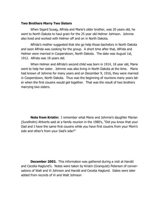 Two Brothers Marry Two Sisters
        When Sigard Susag, Alfrida and Marie’s older brother, was 20 years old, he
went to North Dakota to haul grain for the 25 year old Helmer Johnson. Johnnie
also lived and worked with Helmer off and on in North Dakota.
      Alfrida’s mother suggested that she go help those bachelors in North Dakota
and soon Alfrida was cooking for the group. A short time after that, Alfrida and
Helmer were married in Cooperstown, North Dakota. The date was August 1st,
1912. Alfrida was 18 years old.
      When Helmer and Alfrida’s second child was born in 1914, 18 year old, Marie
went to help her sister. Johnnie was also living in North Dakota at the time. Marie
had known of Johnnie for many years and on December 9, 1916, they were married
in Cooperstown, North Dakota. Thus was the beginning of reunions many years lat-
er when the first cousins would get together. That was the result of two brothers
marrying two sisters.




       Note from Kristin: I remember what Marie and Johnnie’s daughter Marian
(Sundholm) Ahlverts said at a family reunion in the 1980’s, “Did you know that your
Dad and I have the same first cousins while you have first cousins from your Mom’s
side and other’s from your Dad’s side?”




       December 2002. This information was gathered during a visit at Harold
and Cecelia Haglund’s. Notes were taken by Kristin (Granquist) Peterson of conver-
sations of Walt and Vi Johnson and Harold and Cecelia Haglund. Dates were later
added from records of Vi and Walt Johnson
 