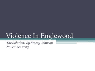 Violence In Englewood
The Solution: By Stacey Johnson
November 2013

 