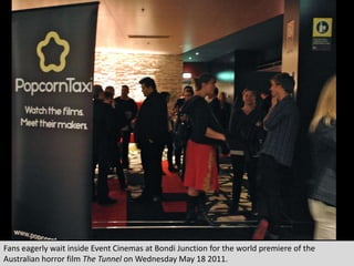 Fans eagerly wait inside Event Cinemas at Bondi Junction for the world premiere of the Australian horror film The Tunnelon Wednesday May 18 2011. 
