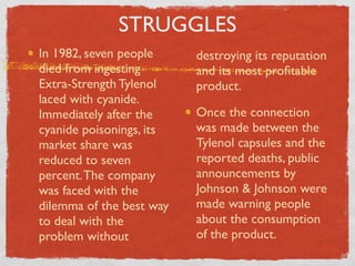 STRUGGLES
In 1982, seven people     destroying its reputation
died from ingesting       and its most proﬁtable
Extra-Strength Tylenol    product.
laced with cyanide.
Immediately after the     Once the connection
cyanide poisonings, its   was made between the
market share was          Tylenol capsules and the
reduced to seven          reported deaths, public
percent. The company      announcements by
was faced with the        Johnson & Johnson were
dilemma of the best way   made warning people
to deal with the          about the consumption
problem without           of the product.
 