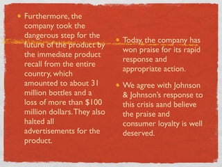 Furthermore, the
company took the
dangerous step for the
                             Today, the company has
future of the product by
                             won praise for its rapid
the immediate product
                             response and
recall from the entire
                             appropriate action.
country, which
amounted to about 31         We agree with Johnson
million bottles and a        & Johnson’s response to
loss of more than $100       this crisis aand believe
million dollars. They also   the praise and
halted all                   consumer loyalty is well
advertisements for the       deserved.
product.
 