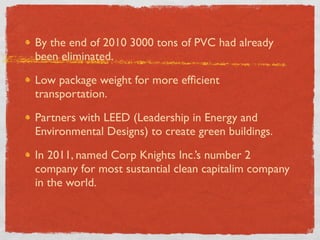 By the end of 2010 3000 tons of PVC had already
been eliminated.

Low package weight for more efﬁcient
transportation.

Partners with LEED (Leadership in Energy and
Environmental Designs) to create green buildings.

In 2011, named Corp Knights Inc.’s number 2
company for most sustantial clean capitalim company
in the world.
 
