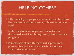 HELPING OTHERS

Offers employees programs and services to help them
live healthier and safer at work, at home and on the
road.

Each year, thousands of people receive free or
discounted medicines through our patient assistance
programs.

Philanthropic efforts that save and improve lives,
prevent disease and educate health care workers
around the world matter.
 