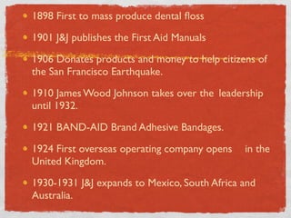 1898 First to mass produce dental ﬂoss

1901 J&J publishes the First Aid Manuals

1906 Donates products and money to help citizens of
the San Francisco Earthquake.

1910 James Wood Johnson takes over the 	

leadership
until 1932.

1921 BAND-AID Brand Adhesive Bandages.

1924 First overseas operating company opens 	

 in the
United Kingdom.

1930-1931 J&J expands to Mexico, South Africa and
Australia.
 