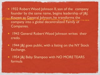 1932 Robert Wood Johnson II, son of the 	

company
founder by the same name, 	

begins leadership of J&J.
Known as General Johnson, he transforms the
company into a global decentralized Family of
Companies.

 1943 General Robert Wood Johnson writes 	

their
credo.

 1944 J&J goes public, with a listing on the NY Stock
Exchange.

 1954 J&J Baby Shampoo with NO MORE TEARS
formula
 