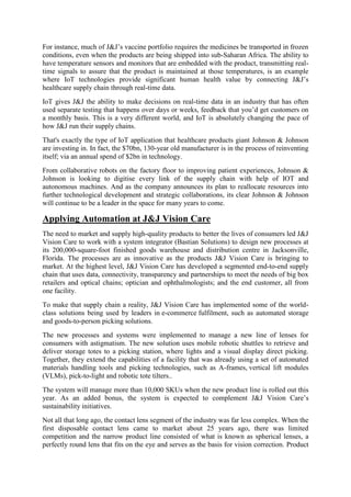 For instance, much of J&J’s vaccine portfolio requires the medicines be transported in frozen
conditions, even when the products are being shipped into sub-Saharan Africa. The ability to
have temperature sensors and monitors that are embedded with the product, transmitting real-
time signals to assure that the product is maintained at those temperatures, is an example
where IoT technologies provide significant human health value by connecting J&J’s
healthcare supply chain through real-time data.
IoT gives J&J the ability to make decisions on real-time data in an industry that has often
used separate testing that happens over days or weeks, feedback that you’d get customers on
a monthly basis. This is a very different world, and IoT is absolutely changing the pace of
how J&J run their supply chains.
That's exactly the type of IoT application that healthcare products giant Johnson & Johnson
are investing in. In fact, the $70bn, 130-year old manufacturer is in the process of reinventing
itself; via an annual spend of $2bn in technology.
From collaborative robots on the factory floor to improving patient experiences, Johnson &
Johnson is looking to digitise every link of the supply chain with help of IOT and
autonomous machines. And as the company announces its plan to reallocate resources into
further technological development and strategic collaborations, its clear Johnson & Johnson
will continue to be a leader in the space for many years to come.
Applying Automation at J&J Vision Care
The need to market and supply high-quality products to better the lives of consumers led J&J
Vision Care to work with a system integrator (Bastian Solutions) to design new processes at
its 200,000-square-foot finished goods warehouse and distribution centre in Jacksonville,
Florida. The processes are as innovative as the products J&J Vision Care is bringing to
market. At the highest level, J&J Vision Care has developed a segmented end-to-end supply
chain that uses data, connectivity, transparency and partnerships to meet the needs of big box
retailers and optical chains; optician and ophthalmologists; and the end customer, all from
one facility.
To make that supply chain a reality, J&J Vision Care has implemented some of the world-
class solutions being used by leaders in e-commerce fulfilment, such as automated storage
and goods-to-person picking solutions.
The new processes and systems were implemented to manage a new line of lenses for
consumers with astigmatism. The new solution uses mobile robotic shuttles to retrieve and
deliver storage totes to a picking station, where lights and a visual display direct picking.
Together, they extend the capabilities of a facility that was already using a set of automated
materials handling tools and picking technologies, such as A-frames, vertical lift modules
(VLMs), pick-to-light and robotic tote tilters..
The system will manage more than 10,000 SKUs when the new product line is rolled out this
year. As an added bonus, the system is expected to complement J&J Vision Care’s
sustainability initiatives.
Not all that long ago, the contact lens segment of the industry was far less complex. When the
first disposable contact lens came to market about 25 years ago, there was limited
competition and the narrow product line consisted of what is known as spherical lenses, a
perfectly round lens that fits on the eye and serves as the basis for vision correction. Product
 