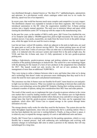 was distributed through a channel known as ―the three O’s:‖ ophthalmologists, optometrists
and opticians. In a pre-Internet world, where catalogue orders took two to six weeks for
delivery, speed was less of an imperative.
In recent years, that world has become much more complex and competitive in every respect.
The distribution channel was expanded to include at least three segments. J&J Vision Care
introduced automation to the DC when the organization installed four A-frame picking
systems into a largely manual operation. The need was to minimize labour and space while
running the distribution centre 24/7 to keep up with the output in the manufacturing sites.
In the past few years, as the number of SKUs really grew; J&J Vision Care doubled the size
of its footprint and added a 100,000-square-foot, pick-to-light mezzanine for loose picks of
medium movers. Case picks, meanwhile, are made from the lower levels in the pallet storage
area, while the upper levels are used for reserve storage.
Last but not least, vertical lift modules, which are adjacent to the pick-to-light area, are used
for spare parts as well as the slowest moving SKUs. The various picking areas are all tied
together by more than 2 miles of conveyor: Once an order tote is electronically married to an
order, it is inducted onto the conveyor system and routed first to the pick-to-light area, the
VLM, and then the A-frame and, once it’s fully operational, to the new goods-to-person
picking area.
Adding a high-density, goods-to-person storage and picking solution was the next logical
evolution of the picking technologies in Jacksonville. The search for a new technology began
with the planning for the launch of a host of new products in the astigmatism line scheduled
for 2017. The launch would not only involve the roll out of new products, but the
management of more than an additional 10,000 SKUs.
They were trying to strike a balance between what is new and better than what we’re doing
and a technology that doesn’t make our processes more challenging than they need to be or
create the need for more spare parts and planned maintenances.
The consensus was that A-frames were not feasible for B and C items based on cost and pick-
to-light was too labour intensive. What was needed was something in between that could also
become a core technology across the global DC footprint. During their working sessions, they
evaluated a number of options, taking into consideration their SKU base and order patterns
The result of that search was to implement the type of goods-to-person solution in the vision
care market that is used by leading retailers and e-tailers. The solution uses six high-density
storage units serviced by independent mobile robots that put away and deliver storage totes to
output lanes that feed the goods-to-person workstations. The totes can be segmented into
quadrants, which allow J&J Vision Care to expand storage in the system through better
utilization of a tote.
The storage density really works for what they need for the business. The system also met the
order throughput requirements, since totes are continuously fed to a picking station: Once a
tote has been depleted, the next tote is waiting behind it. Finally, as long as there is space, it
is relatively easy to expand the storage capacity of a unit or add additional units and lanes.
Finally, J&J Vision Care is exploring automation for the packing operations, which is a very
flexible but a manual process. And with embracing new technologies and evolving with
dynamic changes in technologies J&J aims to attain a position in the industry that will stay
unchallenged for a long time.
 